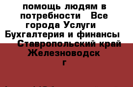 помощь людям в потребности - Все города Услуги » Бухгалтерия и финансы   . Ставропольский край,Железноводск г.